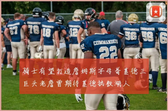 骑士有望打造詹姆斯字母哥基德三巨头老詹曾期待基德执教湖人
