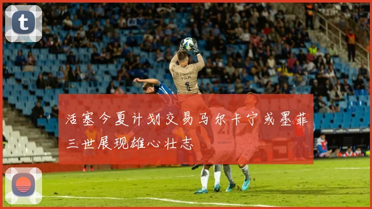 活塞今夏计划交易马尔卡宁或墨菲三世展现雄心壮志