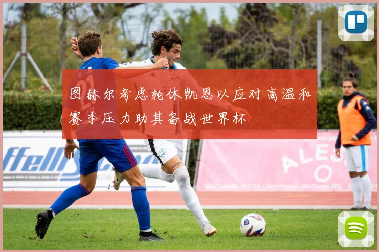 图赫尔考虑轮休凯恩以应对高温和赛季压力助其备战世界杯