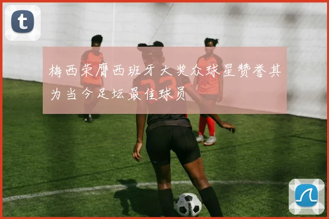 梅西荣膺西班牙大奖众球星赞誉其为当今足坛最佳球员