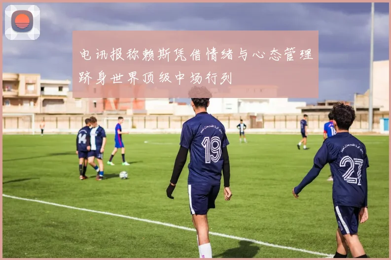 电讯报称赖斯凭借情绪与心态管理跻身世界顶级中场行列