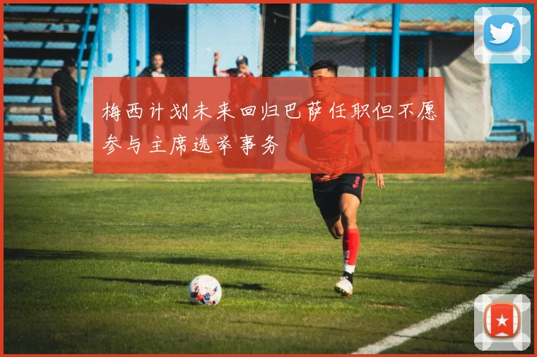 梅西计划未来回归巴萨任职但不愿参与主席选举事务